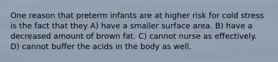 One reason that preterm infants are at higher risk for cold stress is the fact that they A) have a smaller surface area. B) have a decreased amount of brown fat. C) cannot nurse as effectively. D) cannot buffer the acids in the body as well.