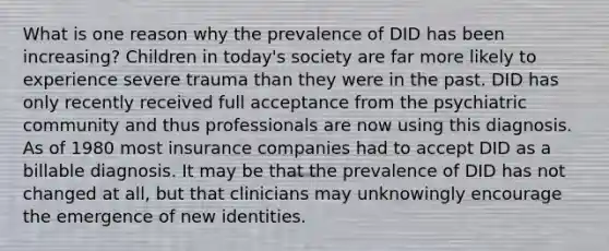 What is one reason why the prevalence of DID has been increasing? Children in today's society are far more likely to experience severe trauma than they were in the past. DID has only recently received full acceptance from the psychiatric community and thus professionals are now using this diagnosis. As of 1980 most insurance companies had to accept DID as a billable diagnosis. It may be that the prevalence of DID has not changed at all, but that clinicians may unknowingly encourage the emergence of new identities.