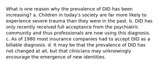 What is one reason why the prevalence of DID has been increasing? a. Children in today's society are far more likely to experience severe trauma than they were in the past. b. DID has only recently received full acceptance from the psychiatric community and thus professionals are now using this diagnosis. c. As of 1980 most insurance companies had to accept DID as a billable diagnosis. d. It may be that the prevalence of DID has not changed at all, but that clinicians may unknowingly encourage the emergence of new identities.