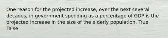 One reason for the projected increase, over the next several decades, in government spending as a percentage of GDP is the projected increase in the size of the elderly population. True False