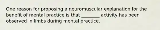 One reason for proposing a neuromuscular explanation for the benefit of mental practice is that ________ activity has been observed in limbs during mental practice.