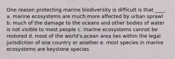 One reason protecting marine biodiversity is difficult is that ____. a. marine ecosystems are much more affected by urban sprawl b. much of the damage to the oceans and other bodies of water is not visible to most people c. marine ecosystems cannot be restored d. most of the world's ocean area lies within the legal jurisdiction of one country or another e. most species in marine ecosystems are keystone species