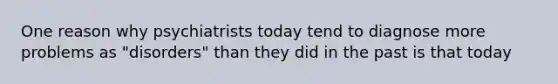 One reason why psychiatrists today tend to diagnose more problems as "disorders" than they did in the past is that today