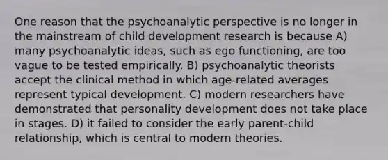 One reason that the psychoanalytic perspective is no longer in the mainstream of child development research is because A) many psychoanalytic ideas, such as ego functioning, are too vague to be tested empirically. B) psychoanalytic theorists accept the clinical method in which age-related averages represent typical development. C) modern researchers have demonstrated that <a href='https://www.questionai.com/knowledge/k5Ty9IjIgW-personality-development' class='anchor-knowledge'>personality development</a> does not take place in stages. D) it failed to consider the early parent-child relationship, which is central to modern theories.