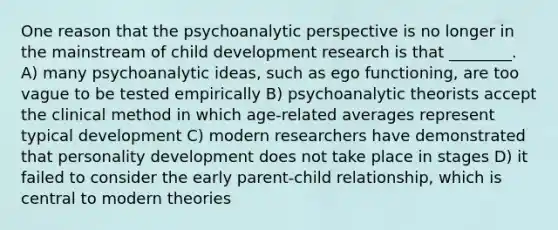 One reason that the psychoanalytic perspective is no longer in the mainstream of child development research is that ________. A) many psychoanalytic ideas, such as ego functioning, are too vague to be tested empirically B) psychoanalytic theorists accept the clinical method in which age-related averages represent typical development C) modern researchers have demonstrated that personality development does not take place in stages D) it failed to consider the early parent-child relationship, which is central to modern theories