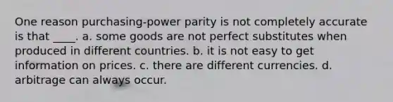 One reason purchasing-power parity is not completely accurate is that ____. a. some goods are not perfect substitutes when produced in different countries. b. it is not easy to get information on prices. c. there are different currencies. d. arbitrage can always occur.