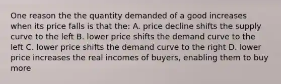 One reason the the quantity demanded of a good increases when its price falls is that the: A. price decline shifts the supply curve to the left B. lower price shifts the demand curve to the left C. lower price shifts the demand curve to the right D. lower price increases the real incomes of buyers, enabling them to buy more