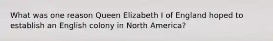 What was one reason <a href='https://www.questionai.com/knowledge/kgBCtSEQhs-queen-elizabeth-i' class='anchor-knowledge'>queen elizabeth i</a> of England hoped to establish an English colony in North America?