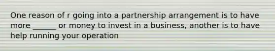 One reason of r going into a partnership arrangement is to have more ______ or money to invest in a business, another is to have help running your operation