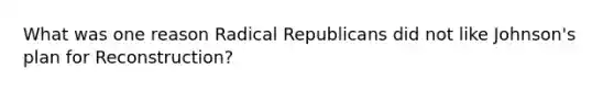 What was one reason Radical Republicans did not like Johnson's plan for Reconstruction?