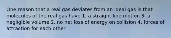 One reason that a real gas deviates from an ideal gas is that molecules of the real gas have 1. a straight line motion 3. a negligible volume 2. no net loss of energy on collision 4. forces of attraction for each other