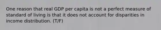 One reason that real GDP per capita is not a perfect measure of standard of living is that it does not account for disparities in income distribution. (T/F)