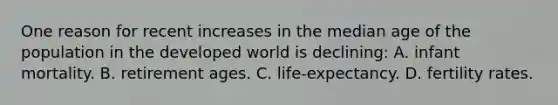 One reason for recent increases in the median age of the population in the developed world is declining: A. infant mortality. B. retirement ages. C. life-expectancy. D. fertility rates.