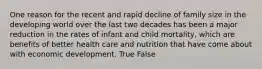 One reason for the recent and rapid decline of family size in the developing world over the last two decades has been a major reduction in the rates of infant and child mortality, which are benefits of better health care and nutrition that have come about with economic development. True False