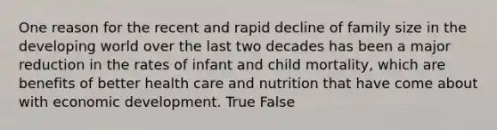 One reason for the recent and rapid decline of family size in the developing world over the last two decades has been a major reduction in the rates of infant and child mortality, which are benefits of better health care and nutrition that have come about with economic development. True False