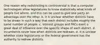 One reason why redistricting is controversial is that a.computer technologies allow legislatures to know statistically what kinds of people live where, and this can be used to give one party an advantage over the other. b. it is unclear whether districts have to be drawn in such a way that each district includes roughly the same number of people. c. interest groups and PACs exert a great deal of influence over the specific shape of each district. d. incumbents never lose when districts are redrawn. e. it is unclear whether state legislatures or the federal government has the authority to redraw districts.