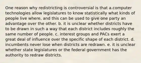 One reason why redistricting is controversial is that a.computer technologies allow legislatures to know statistically what kinds of people live where, and this can be used to give one party an advantage over the other. b. it is unclear whether districts have to be drawn in such a way that each district includes roughly the same number of people. c. interest groups and PACs exert a great deal of influence over the specific shape of each district. d. incumbents never lose when districts are redrawn. e. it is unclear whether state legislatures or the federal government has the authority to redraw districts.