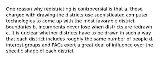 One reason why redistricting is controversial is that a. those charged with drawing the districts use sophisticated computer technologies to come up with the most favorable district boundaries b. incumbents never lose when districts are redrawn c. it is unclear whether districts have to be drawn in such a way that each district includes roughly the same number of people d. interest groups and PACs exert a great deal of influence over the specific shape of each district