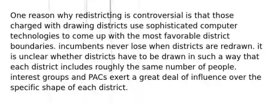 One reason why redistricting is controversial is that those charged with drawing districts use sophisticated computer technologies to come up with the most favorable district boundaries. incumbents never lose when districts are redrawn. it is unclear whether districts have to be drawn in such a way that each district includes roughly the same number of people. interest groups and PACs exert a great deal of influence over the specific shape of each district.