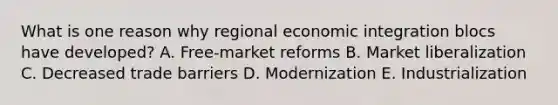 What is one reason why regional economic integration blocs have​ developed? A. Free-market reforms B. Market liberalization C. Decreased trade barriers D. Modernization E. Industrialization