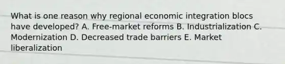 What is one reason why regional economic integration blocs have​ developed? A. Free-market reforms B. Industrialization C. Modernization D. Decreased trade barriers E. Market liberalization