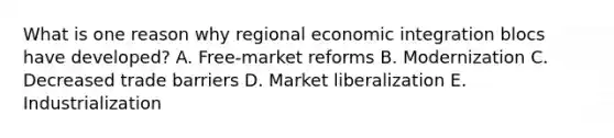 What is one reason why regional economic integration blocs have​ developed? A. ​Free-market reforms B. Modernization C. Decreased trade barriers D. Market liberalization E. Industrialization