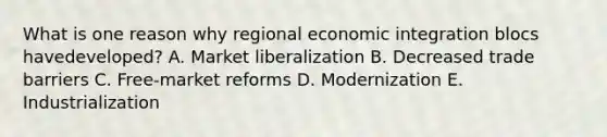 What is one reason why regional economic integration blocs have​developed? A. Market liberalization B. Decreased trade barriers C. Free-market reforms D. Modernization E. Industrialization