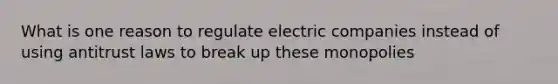 What is one reason to regulate electric companies instead of using antitrust laws to break up these monopolies