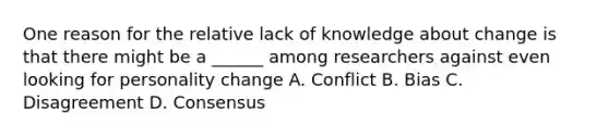 One reason for the relative lack of knowledge about change is that there might be a ______ among researchers against even looking for personality change A. Conflict B. Bias C. Disagreement D. Consensus