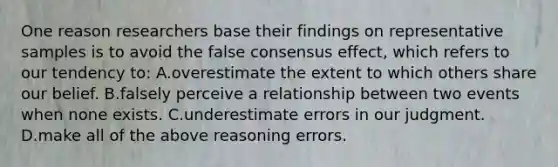 One reason researchers base their findings on representative samples is to avoid the false consensus effect, which refers to our tendency to: A.overestimate the extent to which others share our belief. B.falsely perceive a relationship between two events when none exists. C.underestimate errors in our judgment. D.make all of the above reasoning errors.