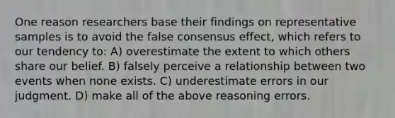 One reason researchers base their findings on representative samples is to avoid the false consensus effect, which refers to our tendency to: A) overestimate the extent to which others share our belief. B) falsely perceive a relationship between two events when none exists. C) underestimate errors in our judgment. D) make all of the above reasoning errors.