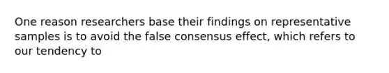 One reason researchers base their findings on representative samples is to avoid the false consensus effect, which refers to our tendency to