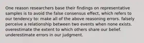 One reason researchers base their findings on representative samples is to avoid the false consensus effect, which refers to our tendency to: make all of the above reasoning errors. falsely perceive a relationship between two events when none exists. overestimate the extent to which others share our belief. underestimate errors in our judgment.