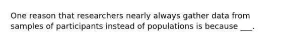 One reason that researchers nearly always gather data from samples of participants instead of populations is because ___.