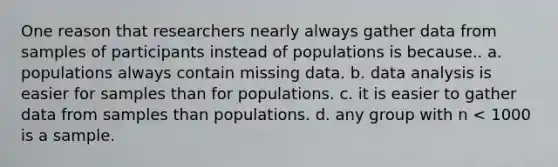 One reason that researchers nearly always gather data from samples of participants instead of populations is because.. a. populations always contain missing data. b. data analysis is easier for samples than for populations. c. it is easier to gather data from samples than populations. d. any group with n < 1000 is a sample.