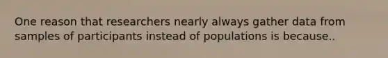 One reason that researchers nearly always gather data from samples of participants instead of populations is because..