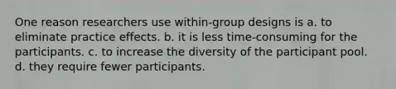 One reason researchers use within-group designs is a. to eliminate practice effects. b. it is less time-consuming for the participants. c. to increase the diversity of the participant pool. d. they require fewer participants.