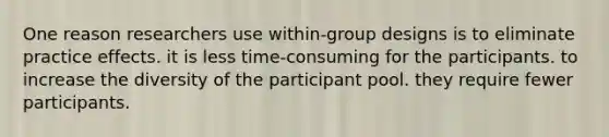 One reason researchers use within-group designs is to eliminate practice effects. it is less time-consuming for the participants. to increase the diversity of the participant pool. they require fewer participants.