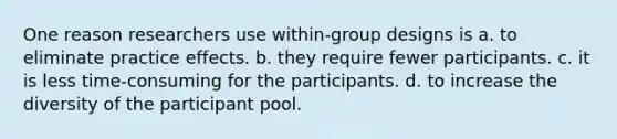 One reason researchers use within-group designs is a. to eliminate practice effects. b. they require fewer participants. c. it is less time-consuming for the participants. d. to increase the diversity of the participant pool.