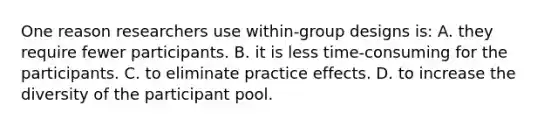 One reason researchers use within-group designs is: A. they require fewer participants. B. it is less time-consuming for the participants. C. to eliminate practice effects. D. to increase the diversity of the participant pool.