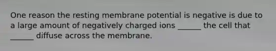 One reason the resting membrane potential is negative is due to a large amount of negatively charged ions ______ the cell that ______ diffuse across the membrane.