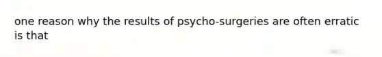 one reason why the results of psycho-surgeries are often erratic is that