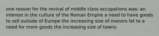 one reason for the revival of middle class occupations was: an interest in the culture of the Roman Empire a need to have goods to sell outside of Europe the increasing size of manors let to a need for more goods the increasing size of towns