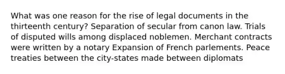 What was one reason for the rise of legal documents in the thirteenth century? Separation of secular from canon law. Trials of disputed wills among displaced noblemen. Merchant contracts were written by a notary Expansion of French parlements. Peace treaties between the city-states made between diplomats