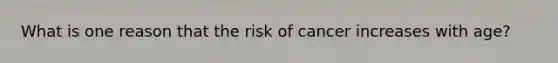 What is one reason that the risk of cancer increases with age?