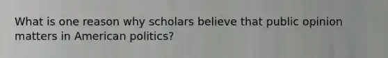 What is one reason why scholars believe that public opinion matters in American politics?