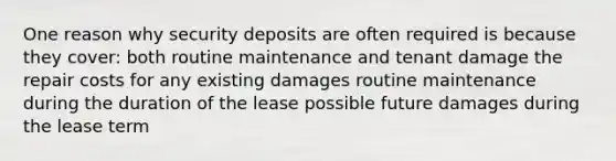 One reason why security deposits are often required is because they cover: both routine maintenance and tenant damage the repair costs for any existing damages routine maintenance during the duration of the lease possible future damages during the lease term