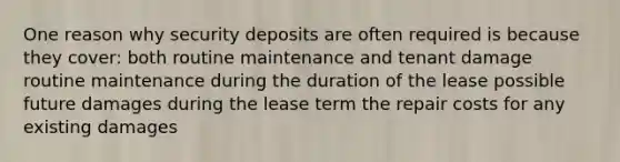 One reason why security deposits are often required is because they cover: both routine maintenance and tenant damage routine maintenance during the duration of the lease possible future damages during the lease term the repair costs for any existing damages