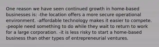 One reason we have seen continued growth in home-based businesses is: -the location offers a more secure operational environment. -affordable technology makes it easier to compete. -people need something to do while they wait to return to work for a large corporation. -it is less risky to start a home-based business than other types of entrepreneurial ventures.