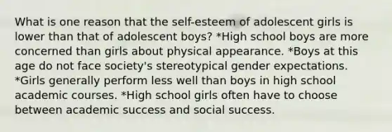 What is one reason that the self-esteem of adolescent girls is lower than that of adolescent boys? *High school boys are more concerned than girls about physical appearance. *Boys at this age do not face society's stereotypical gender expectations. *Girls generally perform less well than boys in high school academic courses. *High school girls often have to choose between academic success and social success.